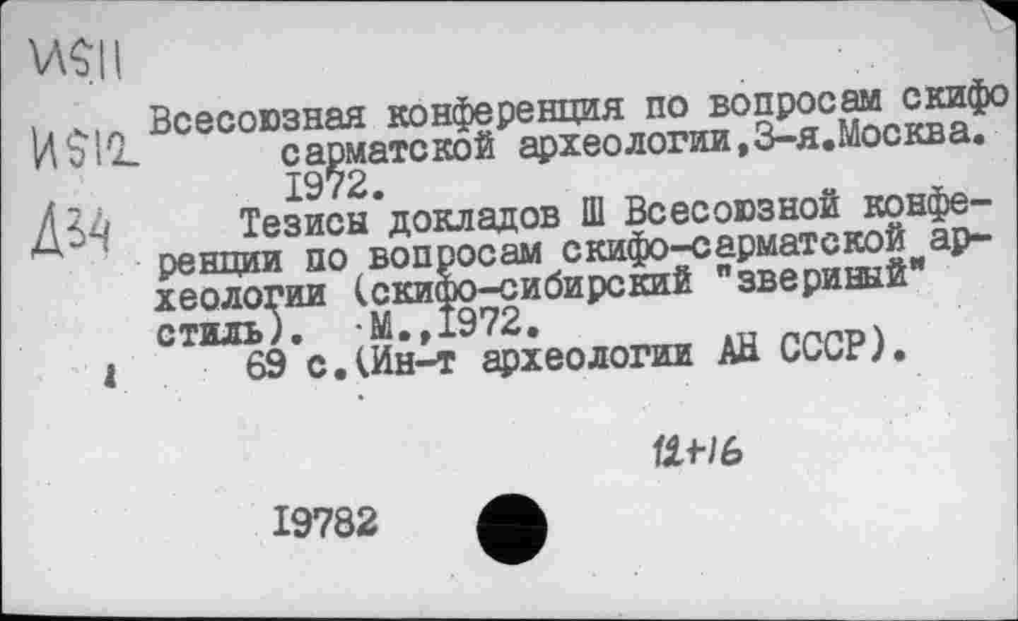 ﻿w
. Всесоюзная конференция no b°§P0°^ ИЫ1!. сарматской археологии,3-я.Москва.
1972.
Діл Тезисы*докладов Ш Всесоюзной конфе-Ä5 4 ренции по вопросам скифо-сарматской ар-йологии (скифо-сибирский "звериный стиль/. *M.,I972.	, »и пґ'Г’Р
і 69 с.(Ин-т археологии Аа ииигу.
ttf/6
19782